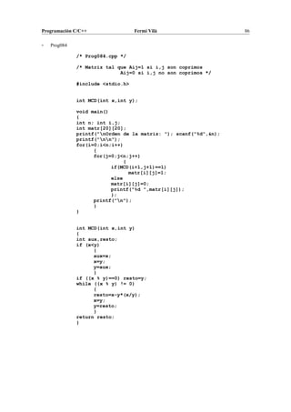 Programación C/C++ Fermí Vilà 86
- Prog084
/* Prog084.cpp */
/* Matriz tal que Aij=1 si i,j son coprimos
Aij=0 si i,j no son coprimos */
#include <stdio.h>
int MCD(int x,int y);
void main()
{
int n; int i,j;
int matr[20][20];
printf("nOrden de la matriz: "); scanf("%d",&n);
printf("nn");
for(i=0;i<n;i++)
{
for(j=0;j<n;j++)
{
if(MCD(i+1,j+1)==1)
matr[i][j]=1;
else
matr[i][j]=0;
printf("%d ",matr[i][j]);
};
printf("n");
}
}
int MCD(int x,int y)
{
int aux,resto;
if (x<y)
{
aux=x;
x=y;
y=aux;
}
if ((x % y)==0) resto=y;
while ((x % y) != 0)
{
resto=x-y*(x/y);
x=y;
y=resto;
}
return resto;
}
 
