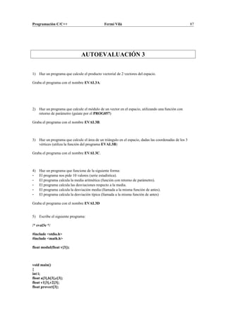 Programación C/C++ Fermí Vilà 87
AUTOEVALUACIÓN 3
1) Haz un programa que calcule el producto vectorial de 2 vectores del espacio.
Graba el programa con el nombre EVAL3A.
2) Haz un programa que calcule el módulo de un vector en el espacio, utilizando una función con
retorno de parámetro (guíate por el PROG057)
Graba el programa con el nombre EVAL3B.
3) Haz un programa que calcule el área de un triángulo en el espacio, dadas las coordenadas de los 3
vértices (utiliza la función del programa EVAL3B)
Graba el programa con el nombre EVAL3C.
4) Haz un programa que funcione de la siguiente forma:
- El programa nos pide 10 valores (serie estadística).
- El programa calcula la media aritmética (función con retorno de parámetro).
- El programa calcula las desviaciones respecto a la media.
- El programa calcula la desviación media (llamada a la misma función de antes).
- El programa calcula la desviación típica (llamada a la misma función de antes)
Graba el programa con el nombre EVAL3D
5) Escribe el siguiente programa:
/* eval3e */
#include <stdio.h>
#include <math.h>
float modul(float v[3]);
void main()
{
int i;
float a[3],b[3],c[3];
float v1[3],v2[3];
float provect[3];
 