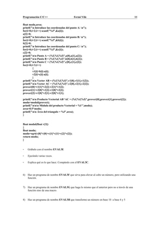 Programación C/C++ Fermí Vilà 88
float modu,area;
printf("n Introduce las coordenadas del punto A: n");
for(i=0;i<2;i++) scanf("%f",&a[i]);
a[2]=0;
printf("n Introduce las coordenadas del punto B: n");
for(i=0;i<2;i++) scanf("%f",&b[i]);
b[2]=0;
printf("n Introduce las coordenadas del punto C: n");
for(i=0;i<2;i++) scanf("%f",&c[i]);
c[2]=0;
printf("nn Punto A = (%f,%f,%f)",a[0],a[1],a[2]);
printf("nn Punto B = (%f,%f,%f)",b[0],b[1],b[2]);
printf("nn Punto C = (%f,%f,%f)",c[0],c[1],c[2]);
for(i=0;i<3;i++)
{
v1[i]=b[i]-a[i];
v2[i]=c[i]-a[i];
}
printf("nn Vector AB = (%f,%f,%f)",v1[0],v1[1],v1[2]);
printf("nn Vector AC = (%f,%f,%f)",v2[0],v2[1],v2[2]);
provect[0]=v1[1]*v2[2]-v2[1]*v1[2];
provect[1]=v2[0]*v1[2]-v1[0]*v2[2];
provect[2]=v1[0]*v2[1]-v2[0]*v1[1];
printf("nn Producto Vectorial AB^AC = (%f,%f,%f)",provect[0],provect[1],provect[2]);
modu=modul(provect);
printf("nnn Módulo del producto Vectorial = %f ",modu);
area=0.5*modu;
printf("nn Área del triangulo = %f",area);
}
float modul(float v[3])
{
float modu;
modu=sqrt(v[0]*v[0]+v[1]*v[1]+v[2]*v[2]);
return modu;
}
- Grábalo con el nombre EVAL3E
- Ejecútalo varias veces.
- Explica qué es lo que hace. Compáralo con el EVAL3C.
6) Haz un programa de nombre EVAL3F que sirva para elevar al cubo un número, pero utilizando una
función.
7) Haz un programa de nombre EVAL3G que haga lo mismo que el anterior pero no a través de una
función sino de una macro.
8) Haz un programa de nombre EVAL3H que transforme un número en base 10 a base 4 y 5
 