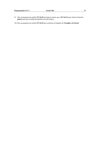 Programación C/C++ Fermí Vilà 89
9) Haz un programa de nombre EVAL3I que haga lo mismo que el EVAL3A pero utiliza la función
gotoxy para que la salida por pantalla sea más estética.
10) Haz un programa de nombre EVAL3J que construya el triángulo de Tartaglia o de Pascal.
 