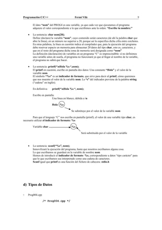 Programación C/C++ Fermí Vilà 9
El dato “nom” del PROG4 es una variable, ya que cada vez que ejecutamos el programa
adquiere el valor correspondiente a lo que escribimos ante la orden: “Escribe tu nombre:”
• La sentencia: char nom[20];
Define (declara) la variable “nom”, cuyo contenido serán caracteres (de ahí la palabra char que
abre la línea), en un número no superior a 20, porque así lo especifica dicha cifra entre corchetes.
En otras palabras, la línea en cuestión indica al compilador que, para la ejecución del programa
debe reservar espacio en memoria para almacenar 20 datos del tipo char, esto es, caracteres, y
que en el resto del programa dicha zona de memoria será designada como “nom”
La definición (declaración) de variables en un programa “C” es imprescindible: si no definimos
una variable antes de usarla, el programa no funcionará ya que al llegar al nombre de la variable,
el programa no sabrá que hacer.
• La sentencia: printf(“nHola %s “,nom);
El printf en cuestión, escribe en pantalla dos datos: Una constante “Hola” y el valor de la
variable nom.
El símbolo “%s” es un indicador de formato, que sirve para decir al printf, cómo queremos
que nos muestre el valor de la variable nom. La “s” del indicador proviene de la palabra string
(“cadena” en inglés).
En definitiva: printf(“nHola %s “, nom);
Escribe en pantalla:
Una línea en blanco, debida a n
Hola %s
Se substituye por el valor de la variable nom
Para que el lenguaje “C” nos escriba en pantalla (printf), el valor de una variable tipo char, es
necesario utilizar el indicador de formato: %s
Variable char %s
Será substituido por el valor de la variable
• La sentencia: scanf(“%s”, nom);
Inmovilizará la ejecución del programa, hasta que nosotros escribamos alguna cosa.
Lo que escribamos se guardará en la variable de nombre nom
Hemos de introducir el indicador de formato: %s, correspondiente a datos “tipo carácter” para
que lo que escribamos sea interpretado como una cadena de caracteres.
Scanf igual que printf es una función del fichero de cabecera: stdio.h
d) Tipos de Datos
- Prog004.cpp
/* Prog004.cpp */
 