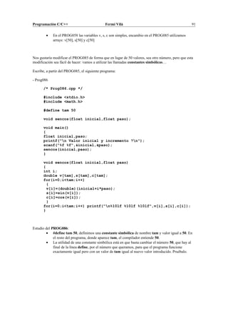Programación C/C++ Fermí Vilà 91
• En el PROG058 las variables v, s, c son simples, encambio en el PROG085 utilizamos
arrays: v[50], s[50] y c[50]
Nos gustaría modificar el PROG085 de forma que en lugar de 50 valores, sea otro número, pero que esta
modificación sea fácil de hacer: vamos a utilizar las llamadas constantes simbólicas…
Escribe, a partir del PROG085, el siguiente programa:
- Prog086
/* Prog086.cpp */
#include <stdio.h>
#include <math.h>
#define tam 50
void sencos(float inicial,float paso);
void main()
{
float inicial,paso;
printf("n Valor inicial y incremento ?n");
scanf("%f %f",&inicial,&paso);
sencos(inicial,paso);
}
void sencos(float inicial,float paso)
{
int i;
double v[tam],s[tam],c[tam];
for(i=0;i<tam;i++)
{
v[i]=(double)(inicial+i*paso);
s[i]=sin(v[i]);
c[i]=cos(v[i]);
}
for(i=0;i<tam;i++) printf("n%10lf %10lf %10lf",v[i],s[i],c[i]);
}
Estudio del PROG086:
• #define tam 50, definimos una constante simbólica de nombre tam y valor igual a 50. En
el resto del programa, donde aparece tam, el compilador entiende 50.
• La utilidad de una constante simbólica está en que basta cambiar el número 50, que hay al
final de la línea define, por el número que queramos, para que el programa funcione
exactamente igual pero con un valor de tam igual al nuevo valor introducido. Pruébalo.
 