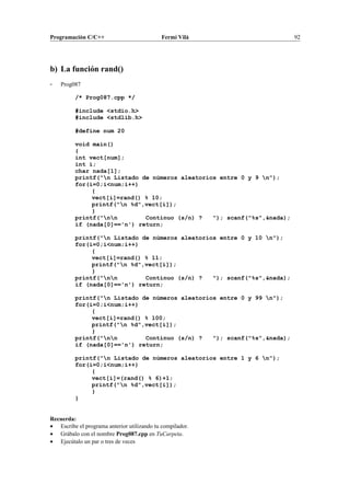 Programación C/C++ Fermí Vilà 92
b) La función rand()
- Prog087
/* Prog087.cpp */
#include <stdio.h>
#include <stdlib.h>
#define num 20
void main()
{
int vect[num];
int i;
char nada[1];
printf("n Listado de números aleatorios entre 0 y 9 n");
for(i=0;i<num;i++)
{
vect[i]=rand() % 10;
printf("n %d",vect[i]);
}
printf("nn Continuo (s/n) ? "); scanf("%s",&nada);
if (nada[0]=='n') return;
printf("n Listado de números aleatorios entre 0 y 10 n");
for(i=0;i<num;i++)
{
vect[i]=rand() % 11;
printf("n %d",vect[i]);
}
printf("nn Continuo (s/n) ? "); scanf("%s",&nada);
if (nada[0]=='n') return;
printf("n Listado de números aleatorios entre 0 y 99 n");
for(i=0;i<num;i++)
{
vect[i]=rand() % 100;
printf("n %d",vect[i]);
}
printf("nn Continuo (s/n) ? "); scanf("%s",&nada);
if (nada[0]=='n') return;
printf("n Listado de números aleatorios entre 1 y 6 n");
for(i=0;i<num;i++)
{
vect[i]=(rand() % 6)+1;
printf("n %d",vect[i]);
}
}
Recuerda:
• Escribe el programa anterior utilizando tu compilador.
• Grábalo con el nombre Prog087.cpp en TuCarpeta.
• Ejecútalo un par o tres de veces
 