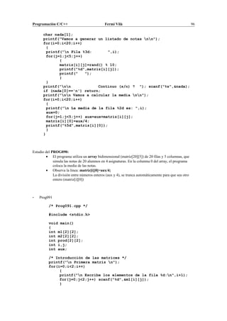 Programación C/C++ Fermí Vilà 96
char nada[1];
printf("Vamos a generar un listado de notas nn");
for(i=0;i<20;i++)
{
printf("n Fila %3d: ",i);
for(j=1;j<5;j++)
{
matriz[i][j]=rand() % 10;
printf("%d",matriz[i][j]);
printf(" ");
}
}
printf("nn Continuo (s/n) ? "); scanf("%s",&nada);
if (nada[0]=='n') return;
printf("nn Vamos a calcular la media nn");
for(i=0;i<20;i++)
{
printf("n La media de la fila %2d es: ",i);
aux=0;
for(j=1;j<5;j++) aux=aux+matriz[i][j];
matriz[i][0]=aux/4;
printf("%5d",matriz[i][0]);
}
}
Estudio del PROG090:
• El programa utiliza un array bidimensional (matriz[20][5]) de 20 filas y 5 columnas, que
simula las notas de 20 alumnos en 4 asignaturas. En la columna 0 del array, el programa
coloca la media de las notas.
• Observa la línea: matriz[i][0]=aux/4;
La división entre números enteros (aux y 4), se trunca automáticamente para que sea otro
entero (matriz[i][0])
- Prog091
/* Prog091.cpp */
#include <stdio.h>
void main()
{
int m1[2][2];
int m2[2][2];
int prod[2][2];
int i,j;
int aux;
/* Introducción de las matrices */
printf("n Primera matriz n");
for(i=0;i<2;i++)
{
printf("n Escribe los elementos de la fila %d:n",i+1);
for(j=0;j<2;j++) scanf("%d",&m1[i][j]);
}
 