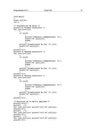 Programación C/C++ Fermí Vilà 98
void main()
{
float a[3][4];
int j;
/* Introducción de datos */
printf("n Primera ecuaciónn ");
for (j=0;j<=3;j++)
{
if (j==3)
{
printf("tTérmino independiente: t");
scanf("%f",&a[0][3]);
break;
};
printf("tCoeficiente de x%d: t",j+1);
scanf("%f",&a[0][j]);
}
printf("n");
printf("n Segunda ecuaciónn ");
for (j=0;j<=3;j++)
{
if (j==3)
{
printf("tTérmino independiente: t");
scanf("%f",&a[1][3]);
break;
};
printf("tCoeficiente de x%d: t",j+1);
scanf("%f",&a[1][j]);
}
printf("n");
printf("n Tercera ecuaciónn ");
for (j=0;j<=3;j++)
{
if (j==3)
{
printf("tTérmino independiente: t");
scanf("%f",&a[2][3]);
break;
};
printf("tCoeficiente de x%d: t",j+1);
scanf("%f",&a[2][j]);
}
printf("n");
/* Escritura de la matriz ampliada */
printf("nn");
printf(" |");
for (j=0;j<=3;j++) printf("t%7.2f",a[0][j]);
printf("n");
printf(" |");
for (j=0;j<=3;j++) printf("t%7.2f",a[1][j]);
printf("n");
printf(" |");
for (j=0;j<=3;j++) printf("t%7.2f",a[2][j]);
printf("n");
 