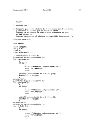 Programación C/C++ Fermí Vilà 99
}
- Prog093
/* Prog093.cpp */
/* Programa que lee un sistema de 3 ecuaciones con 3 incógnitas
y resuelve el sistema por el método de GAUSS
Supongo la existencia de coeficientes distintos de cero
en las incógnitas
Supongo también que el sistema es Compatible Determinado. */
#include <stdio.h>
void main()
{
float a[3][4];
int j,i,k;
float b;
float x[3],aux[3][4];
/* Introducción de datos */
printf("n Primera ecuaciónn ");
for (j=0;j<=3;j++)
{
if (j==3)
{
printf("tTérmino independiente: t");
scanf("%f",&a[0][3]);
break;
};
printf("tCoeficiente de x%d: t",j+1);
scanf("%f",&a[0][j]);
}
printf("n");
printf("n Segunda ecuaciónn ");
for (j=0;j<=3;j++)
{
if (j==3)
{
printf("tTérmino independiente: t");
scanf("%f",&a[1][3]);
break;
};
printf("tCoeficiente de x%d: t",j+1);
scanf("%f",&a[1][j]);
}
printf("n");
printf("n Tercera ecuaciónn ");
for (j=0;j<=3;j++)
{
if (j==3)
{
printf("tTérmino independiente: t");
scanf("%f",&a[2][3]);
break;
};
 