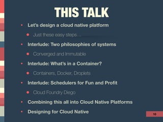 THIS TALK
• Let’s design a cloud native platform
• Just these easy steps…
• Interlude: Two philosophies of systems
• Converged and Immutable
• Interlude: What’s in a Container?
• Containers, Docker, Droplets
• Interlude: Schedulers for Fun and Proﬁt
• Cloud Foundry Diego
• Combining this all into Cloud Native Platforms
• Designing for Cloud Native 10
 