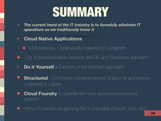 SUMMARY
• The current trend of the IT industry is to forcefully eliminate IT
operations as we traditionally know it
• Cloud Native Applications
• Microservices, Continuously Delivered on a Platform
• Lots of experimentation between the DIY and Structured approach
• Do it Yourself - Evolution of the toolchain approach
• Structured - Community centered around sharing an architecture
codebase & culture
• Cloud Foundry is currently the most successful structured
platform
• Many DIY pieces are growing fast in popularity (Docker, K8S, etc)
148
 