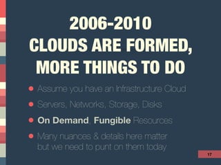 2006-2010 
CLOUDS ARE FORMED,
MORE THINGS TO DO
• Assume you have an Infrastructure Cloud
• Servers, Networks, Storage, Disks
• On Demand, Fungible Resources
• Many nuances & details here matter  
but we need to punt on them today
17
 