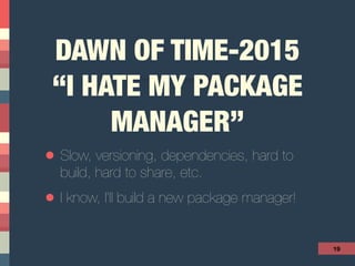 DAWN OF TIME-2015
“I HATE MY PACKAGE
MANAGER” 
• Slow, versioning, dependencies, hard to
build, hard to share, etc.
• I know, I’ll build a new package manager!
19
 