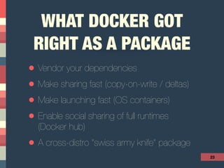 WHAT DOCKER GOT
RIGHT AS A PACKAGE
• Vendor your dependencies
• Make sharing fast (copy-on-write / deltas)
• Make launching fast (OS containers)
• Enable social sharing of full runtimes  
(Docker hub)
• A cross-distro “swiss army knife” package
23
 
