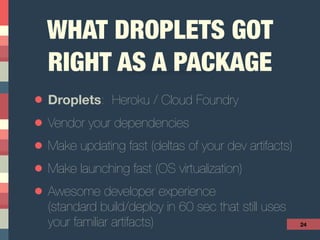 WHAT DROPLETS GOT
RIGHT AS A PACKAGE
• Droplets: Heroku / Cloud Foundry
• Vendor your dependencies
• Make updating fast (deltas of your dev artifacts)
• Make launching fast (OS virtualization)
• Awesome developer experience 
(standard build/deploy in 60 sec that still uses  
your familiar artifacts) 24
 