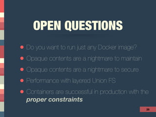 OPEN QUESTIONS
• Do you want to run just any Docker image?
• Opaque contents are a nightmare to maintain
• Opaque contents are a nightmare to secure
• Performance with layered Union FS
• Containers are successful in production with the 
proper constraints
26
 