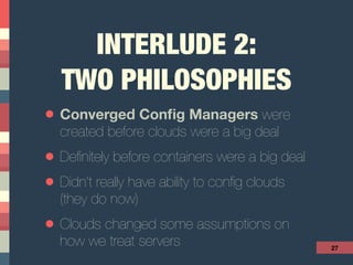 INTERLUDE 2: 
TWO PHILOSOPHIES
• Converged Conﬁg Managers were
created before clouds were a big deal
• Deﬁnitely before containers were a big deal
• Didn’t really have ability to conﬁg clouds 
(they do now)
• Clouds changed some assumptions on
how we treat servers 27
 