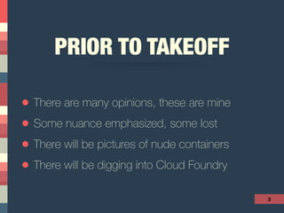 PRIOR TO TAKEOFF
• There are many opinions, these are mine
• Some nuance emphasized, some lost
• There will be pictures of nude containers
• There will be digging into Cloud Foundry
3
 