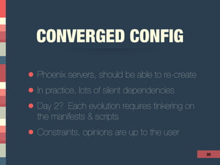 CONVERGED CONFIG
• Phoenix servers, should be able to re-create
• In practice, lots of silent dependencies
• Day 2? Each evolution requires tinkering on
the manifests & scripts
• Constraints, opinions are up to the user
30
 
