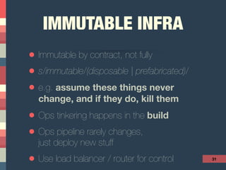 IMMUTABLE INFRA
• Immutable by contract, not fully
• s/immutable/(disposable | prefabricated)/
• e.g. assume these things never
change, and if they do, kill them
• Ops tinkering happens in the build
• Ops pipeline rarely changes, 
just deploy new stuff
• Use load balancer / router for control 31
 