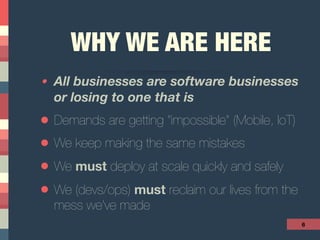 WHY WE ARE HERE
• All businesses are software businesses
or losing to one that is
• Demands are getting “impossible” (Mobile, IoT)
• We keep making the same mistakes
• We must deploy at scale quickly and safely
• We (devs/ops) must reclaim our lives from the
mess we’ve made
6
 