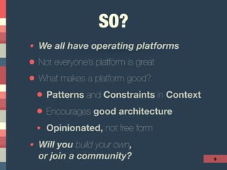 SO?
• We all have operating platforms
• Not everyone’s platform is great
• What makes a platform good?
• Patterns and Constraints in Context
• Encourages good architecture
• Opinionated, not free form
• Will you build your own,  
or join a community? 9
 