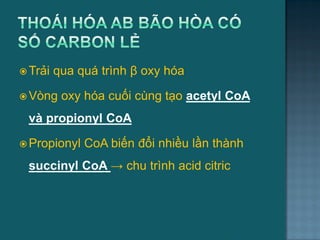  Trải qua quá trình β oxy hóa
 Vòng oxy hóa cuối cùng tạo acetyl CoA
và propionyl CoA
 Propionyl CoA biến đổi nhiều lần thành
succinyl CoA → chu trình acid citric
21
 