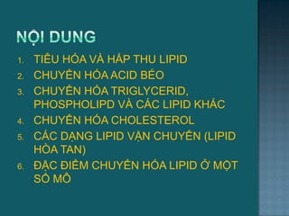 1. TIÊU HÓA VÀ HẤP THU LIPID
2. CHUYỂN HÓA ACID BÉO
3. CHUYỂN HÓA TRIGLYCERID,
PHOSPHOLIPD VÀ CÁC LIPID KHÁC
4. CHUYỂN HÓA CHOLESTEROL
5. CÁC DẠNG LIPID VẬN CHUYỂN (LIPID
HÒA TAN)
6. ĐẶC ĐIỂM CHUYỂN HÓA LIPID Ở MỘT
SỐ MÔ
2
 