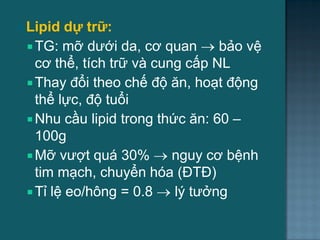 Lipid dự trữ:
 TG: mỡ dƣới da, cơ quan  bảo vệ
cơ thể, tích trữ và cung cấp NL
 Thay đổi theo chế độ ăn, hoạt động
thể lực, độ tuổi
 Nhu cầu lipid trong thức ăn: 60 –
100g
 Mỡ vƣợt quá 30%  nguy cơ bệnh
tim mạch, chuyển hóa (ĐTĐ)
 Tỉ lệ eo/hông = 0.8  lý tƣởng
3
 