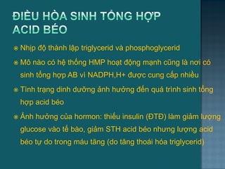  Nhịp độ thành lập triglycerid và phosphoglycerid
 Mô nào có hệ thống HMP hoạt động mạnh cũng là nơi có
sinh tổng hợp AB vì NADPH,H+ đƣợc cung cấp nhiều
 Tình trạng dinh dƣỡng ảnh hƣởng đến quá trình sinh tổng
hợp acid béo
 Ảnh hƣởng của hormon: thiếu insulin (ĐTĐ) làm giảm lƣợng
glucose vào tế bào, giảm STH acid béo nhƣng lƣợng acid
béo tự do trong máu tăng (do tăng thoái hóa triglycerid)
41
 