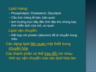  Lipid màng:
 Phospholipid, Cholesterol, Glycolipid
 Cấu trúc màng tế bào, bào quan
 ảnh hƣởng trực tiếp đến tính đặc thù chủng loại,
tính miễn dịch của mô, cơ quan
 Lipid vận chuyển:
 Kết hợp với protein (albumin) để di chuyển trong
máu
Các dạng lipid liên quan mật thiết trong
chuyển hóa
Các thành phần có thể trao đổi với nhau
nhờ sự vận chuyển của các lipid hòa tan
4
 
