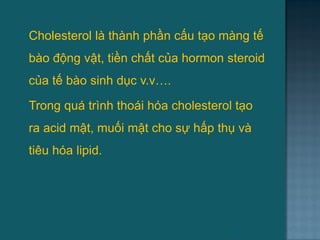  Cholesterol là thành phần cấu tạo màng tế
bào động vật, tiền chất của hormon steroid
của tế bào sinh dục v.v….
 Trong quá trình thoái hóa cholesterol tạo
ra acid mật, muối mật cho sự hấp thụ và
tiêu hóa lipid.
57
 