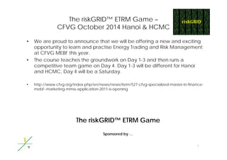 The riskGRID™ ETRM Game – 
CFVG October 2014 Hanoi & HCMC 
• We are proud to announce that we will be offering a new and exciting 
opportunity to learn and practise Energy Trading and Risk Management 
at CFVG MEBF this year. 
• The course teaches the groundwork on Day 1-3 and then runs a 
competitive team game on Day 4. Day 1-3 will be different for Hanoi 
and HCMC, Day 4 will be a Saturday. 
• http://www.cfvg.org/index.php/en/news/news/item/527-cfvg-specialized-master-in-finance-mebf-- 
marketing-mmss-application-2011-is-opening 
The riskGRID™ ETRM Game 
Sponsored by 
1 
… 
