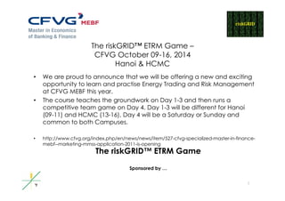 The riskGRID™ ETRM Game – 
CFVG October 09-16, 2014 
Hanoi & HCMC 
• We are proud to announce that we will be offering a new and exciting 
opportunity to learn and practise Energy Trading and Risk Management 
at CFVG MEBF this year. 
•• The course teaches the groundwork on Day 1-3 and then runs a 
competitive team game on Day 4. Day 1-3 will be different for Hanoi 
(09-11) and HCMC (13-16), Day 4 will be a Saturday or Sunday and 
common to both Campuses. 
• http://www.cfvg.org/index.php/en/news/news/item/527-cfvg-specialized-master-in-finance-mebf-- 
marketing-mmss-application-2011-is-opening 
The riskGRID™ ETRM Game 
Sponsored by 
1 
… 
 
