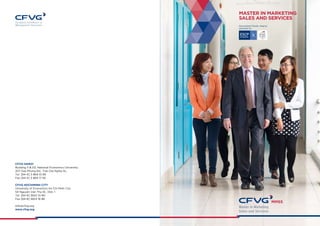MASTER IN MARKETING 
SALES AND SERVICES 
CFVG HANOI 
Building 5 & D2, National Economics University 
207 Giai Phong Rd., Tran Dai Nghia St., 
Tel [84-4] 3 869 10 66 
Fax [84-4] 3 869 17 93 
CFVG HOCHIMINH CITY 
University of Economics Ho Chi Minh City 
54 Nguyen Van Thu St., Dist. 1 
Tel [84-8] 3824 10 80 
Fax [84-8] 3824 18 86 
info@cfvg.org 
www.cfvg.org 
Specialized Master degree 
awarded by 
 