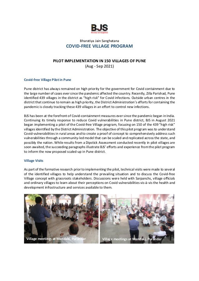 Bharatiya Jain Sanghatana
COVID-FREE VILLAGE PROGRAM
PILOT IMPLEMENTATION IN 150 VILLAGES OF PUNE
(Aug - Sep 2021)
Covid-free Village Pilot in Pune
Pune district has always remained on high priority for the government for Covid containment due to
the large number of cases ever since the pandemic affected the country. Recently, Zilla Parishad, Pune
identified 439 villages in the district as “high risk” for Covid infections. Outside urban centres in the
district that continue to remain as high priority, the District Administration’s efforts for containing the
pandemic is closely tracking these 439 villages in an effort to control new infections.
BJS has been at the forefront of Covid-containment measures ever since the pandemic began in India.
Continuing its timely response to reduce Covid vulnerabilities in Pune district, BJS in August 2021
began implementing a pilot of the Covid-free Village program, focusing on 150 of the 439 “high risk”
villages identified by the District Administration. The objective of this pilot program was to understand
Covid-vulnerabilities in rural areas and to create a proof of concept to comprehensively address such
vulnerabilities through a community-led model that can be scaled and replicated across the state, and
possibly the nation. While results from a Dipstick Assessment conducted recently in pilot villages are
soon awaited, the succeeding paragraphs illustrate BJS’ efforts and experience from the pilot program
to inform the now proposed scaled-up in Pune district.
Village Visits
As part of the formative research prior to implementing the pilot, technical visits were made to several
of the identified villages to help understand the prevailing situation and to discuss the Covid-free
Village concept with grassroots stakeholders. Discussions were held with Sarpanchs, village officials
and ordinary villages to learn about their perceptions on Covid vulnerabilities vis-à-vis the health and
development infrastructure and services available to them.
Village meetings at Mandaki, Purandar Village meetings at Mandaki, Purandar
 