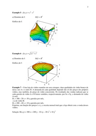3
Exemplo 5 – f(x,y) = y2
- x2
a) Domínio de f: D(f) = R2
Gráfico de f:
Exemplo 6 – f(x,y) = 22
2 xy +
a) Domínio de f: D(f) = R2
Gráfico de f:
Exemplo 7 – Uma loja de vinhos mantém em seus estoques, duas qualidades de vinho branco de
mesa: um A e o outro B. A demanda de cada qualidade depende não só dos preços dos próprios
vinhos, mas também, do preço do vinho concorrente. Os resultados das vendas indicam que se
cada garrafa do vinho A e B forem vendidos, respectivamente, por $x e $y, a demanda do vinho
A será:
D1 = 300 – 20 x + 30 y garrafas por mês,
e a do vinho B:
D2 = 200 – 40 x + 10 y garrafas por mês.
Exprima, em função dos preços x e y, a receita mensal total que a loja obterá com a venda desses
vinhos.
Solução: R(x,y) = 300 x + 200 y - 10 xy – 20 x2
+ 10 y2
 