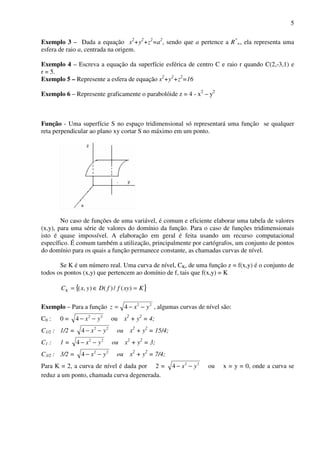 5
Exemplo 3 – Dada a equação x2
+y2
+z2
=a2
, sendo que a pertence a R*
+, ela representa uma
esfera de raio a, centrada na origem.
Exemplo 4 – Escreva a equação da superfície esférica de centro C e raio r quando C(2,-3,1) e
r = 5.
Exemplo 5 – Represente a esfera de equação x2
+y2
+z2
=16
Exemplo 6 – Represente graficamente o parabolóide z = 4 - x2
– y2
Função - Uma superfície S no espaço tridimensional só representará uma função se qualquer
reta perpendicular ao plano xy cortar S no máximo em um ponto.
No caso de funções de uma variável, é comum e eficiente elaborar uma tabela de valores
(x,y), para uma série de valores do domínio da função. Para o caso de funções tridimensionais
isto é quase impossível. A elaboração em geral é feita usando um recurso computacional
específico. É comum também a utilização, principalmente por cartógrafos, um conjunto de pontos
do domínio para os quais a função permanece constante, as chamadas curvas de nível.
Se K é um número real. Uma curva de nível, CK, de uma função z = f(x,y) é o conjunto de
todos os pontos (x,y) que pertencem ao domínio de f, tais que f(x,y) = K
{ }KxyffDyxCK =∈= )(/)(),(
Exemplo – Para a função 22
4 yxz −−= , algumas curvas de nível são:
C0 : 0 = 22
4 yx −− ou x2
+ y2
= 4;
C1/2 : 1/2 = 22
4 yx −− ou x2
+ y2
= 15/4;
C1 : 1 = 22
4 yx −− ou x2
+ y2
= 3;
C3/2 : 3/2 = 22
4 yx −− ou x2
+ y2
= 7/4;
Para K = 2, a curva de nível é dada por 2 = 22
4 yx −− ou x = y = 0, onde a curva se
reduz a um ponto, chamada curva degenerada.
 