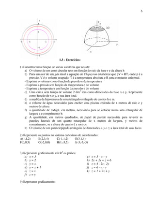 6
1.3 - Exercícios:
1) Encontrar uma função de várias variáveis que nos dê:
a) O volume de um cone circular reto em função do raio da base r e da altura h
b) Para um mol de um gás ideal a equação de Clapeyron estabelece que pV = RT, onde p é a
pressão, V é o volume ocupado, T é a temperatura absoluta e R uma constante universal.
- Exprima o volume como função da pressão e da temperatura
- Exprima a pressão em função da temperatura e do volume
- Exprima a temperatura em função da pressão e do volume
c) Uma caixa sem tampa de volume 2 dm3
tem como dimensões da base x e y. Represente
como função de x e y, a sua área total.
d) a medida da hipotenusa de uma triângulo retângulo de catetos h e m.
e) o volume de água necessário para encher uma piscina redonda de x metros de raio e y
metros de altura
f) a quantidade de rodapé, em metros, necessária para se colocar numa sala retangular de
largura a e comprimento b.
g) A quantidade, em metros quadrados, de papel de parede necessária para revestir as
paredes laterais de um quarto retangular de x metros de largura, y metros de
comprimento, se a altura do quarto é z metros.
h) O volume de um paralelepípedo retângulo de dimensões x, y e z; a área total de suas faces
2) Represente os pontos no sistema cartesiano de coordenadas:
A(1,1,2) B(2,3,4) C(-1,1,2) E(3,1,4)
F(0,0,3) G(-2,0,0) H(1,-3,5) I(-3,-3,-3)
3) Represente graficamente em R3
os planos:
a) x = 3
b) y = 2
c) y = x
d) y = x + 1
e) z = x
f) z = y
g) z = 3 – x – y
h) 2x + 3y + z = 6
i) z = 4 - 2x - 2y
j) z = 6 – x - y
k) z = 1 + 2x + y
9) Represente graficamente:
 