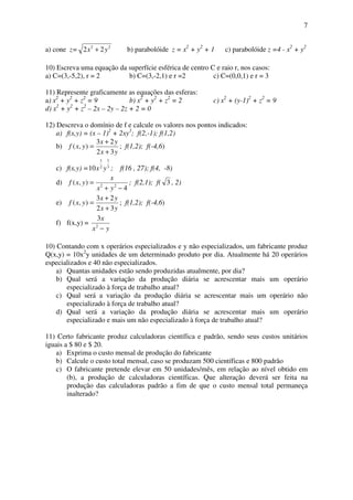 7
a) cone z= 22
22 yx + b) parabolóide z = x2
+ y2
+ 1 c) parabolóide z =4 - x2
+ y2
10) Escreva uma equação da superfície esférica de centro C e raio r, nos casos:
a) C=(3,-5,2), r = 2 b) C=(3,-2,1) e r =2 c) C=(0,0,1) e r = 3
11) Represente graficamente as equações das esferas:
a) x2
+ y2
+ z2
= 9 b) x2
+ y2
+ z2
= 2 c) x2
+ (y-1)2
+ z2
= 9
d) x2
+ y2
+ z2
– 2x – 2y – 2z + 2 = 0
12) Descreva o domínio de f e calcule os valores nos pontos indicados:
a) f(x,y) = (x – 1)2
+ 2xy3
; f(2,-1); f(1,2)
b)
yx
yx
yxf
32
23
),(
+
+
= ; f(1,2); f(-4,6)
c) f(x,y) = 3
1
2
1
10 yx ; f(16 , 27); f(4, -8)
d)
4
),( 22
−+
=
yx
x
yxf ; f(2,1); f( 3 , 2)
e)
yx
yx
yxf
32
23
),(
+
+
= ; f(1,2); f(-4,6)
f) f(x,y) =
yx
x
−2
3
10) Contando com x operários especializados e y não especializados, um fabricante produz
Q(x,y) = 10x2
y unidades de um determinado produto por dia. Atualmente há 20 operários
especializados e 40 não especializados.
a) Quantas unidades estão sendo produzidas atualmente, por dia?
b) Qual será a variação da produção diária se acrescentar mais um operário
especializado à força de trabalho atual?
c) Qual será a variação da produção diária se acrescentar mais um operário não
especializado à força de trabalho atual?
d) Qual será a variação da produção diária se acrescentar mais um operário
especializado e mais um não especializado à força de trabalho atual?
11) Certo fabricante produz calculadoras científica e padrão, sendo seus custos unitários
iguais a $ 80 e $ 20.
a) Exprima o custo mensal de produção do fabricante
b) Calcule o custo total mensal, caso se produzam 500 científicas e 800 padrão
c) O fabricante pretende elevar em 50 unidades/mês, em relação ao nível obtido em
(b), a produção de calculadoras científicas. Que alteração deverá ser feita na
produção das calculadoras padrão a fim de que o custo mensal total permaneça
inalterado?
 
