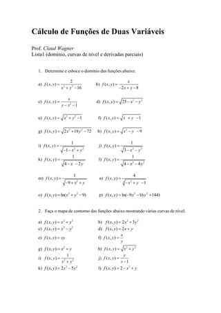Cálculo de Funções de Duas Variáveis
Prof. Claud Wagner
Lista1 (domínio, curvas de nível e derivadas parciais)
1. Determine e esboce o domínio das funções abaixo:
a) 2 2
2
( , )
16
f x y
x y
b) ( , )
2 8
x
f x y
x y
c) 2
( , )
1
x
f x y
y x
d) 2 2
( , ) 25f x y x y
e) 2 2
( , ) 1f x y x y f) ( , ) 1f x y x y
g) 2 2
( , ) 2 18 72f x y x y h) 2
( , ) 9f x y x y
i)
2 2
1
( , )
1
f x y
x y
j)
2 2
1
( , )
3
f x y
x y
k)
1
( , )
4 2
f x y
x y
l)
2 2
1
( , )
4 4
f x y
x y
m)
2
1
( , )
9
f x y
x y
n)
23
4
( , )
1
f x y
x y
o) 2 2
( , ) ln( 9)f x y x y p) 2 2
( , ) ln( 9 16 144)f x y x y
2. Faça o mapa de contorno das funções abaixo mostrando várias curvas de nível.
a) 2 2
( , )f x y x y b) 2 2
( , ) 2 3f x y x y
c) 2 2
( , )f x y x y d) ( , ) 2f x y x y
e) ( , )f x y xy f) ( , )
x
f x y
y
g) 2
( , )f x y x y h) 2 2
( , )f x y x y
i) 2 2
1
( , )f x y
x y
j) ( , )
1
y
f x y
x
k) 2 2
( , ) 2 5f x y x y l) 2
( , ) 2f x y x y
 