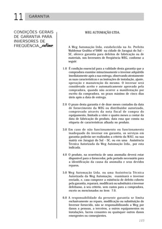 11    GARANTIA



CONDIÇÕES GERAIS                       WEG AUTOMAÇÃO LTDA.
DE GARANTIA PARA
INVERSORES DE
FREQÜÊNCIA       .       A Weg Automação Ltda, estabelecida na Av. Prefeito
                         Waldemar Grubba nº3000 na cidade de Jaraguá do Sul –
                         SC, oferece garantia para defeitos de fabricação ou de
                         materiais, nos Inversores de Freqüência WEG, conforme a
                         seguir:

                     1.0 É condição essencial para a validade desta garantia que a
                         compradora examine minuciosamente o inversor adquirido
                         imediatamente após a sua entrega, observando atentamente
                         as suas características e as instruções de instalação, ajuste,
                         operação e manutenção do mesmo. O inversor será
                         considerado aceito e automaticamente aprovado pela
                         compradora, quando não ocorrer a manifestação por
                         escrito da compradora, no prazo máximo de cinco dias
                         úteis após a data de entrega.

                     2.0 O prazo desta garantia é de doze meses contados da data
                         de fornecimento da WEG ou distribuidor autorizado,
                         comprovado através da nota fiscal de compra do
                         equipamento, limitado a vinte e quatro meses a contar da
                         data de fabricação do produto, data essa que consta na
                         etiqueta de características afixada no produto.

                     3.0 Em caso de não funcionamento ou funcionamento
                         inadequado do inversor em garantia, os serviços em
                         garantia poderão ser realizados a critério da WAU, na sua
                         matriz em Jaraguá do Sul - SC, ou em uma Assistência
                         Técnica Autorizada da Weg Automação Ltda., por esta
                         indicada.

                     4.0 O produto, na ocorrência de uma anomalia deverá estar
                         disponível para o fornecedor, pelo período necessário para
                         a identificação da causa da anomalia e seus devidos
                         reparos.

                     5.0 Weg Automação Ltda. ou uma Assistência Técnica
                         Autorizada da Weg Automação, examinará o inversor
                         enviado, e, caso comprove a existência de defeito coberto
                         pela garantia, reparará, modificará ou substituirá o inversor
                         defeituoso, à seu critério, sem custos para a compradora,
                         exceto os mencionados no item 7.0.

                     6.0 A responsabilidade da presente garantia se limita
                         exclusivamente ao reparo, modificação ou substituição do
                         Inversor fornecido, não se responsabilizando a Weg por
                         danos a pessoas, a terceiros, a outros equipamentos ou
                         instalações, lucros cessantes ou quaisquer outros danos
                         emergentes ou conseqüentes.
                                                                                  105
 