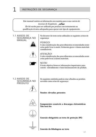 1     INSTRUÇÕES DE SEGURANÇA




      Este manual contém as informações necessárias para o uso correto do
                          inversor de freqüência
        Ele foi escrito para ser utilizado por pessoas com treinamento ou
      qualificação técnica adequados para operar este tipo de equipamento.


1.1 AVISOS DE             No decorrer do texto serão utilizados os seguintes avisos de
    SEGURANÇA NO          segurança:
    MANUAL
                          PERIGO!
                          A não consideração dos procedimentos recomendados neste
                          aviso pode levar à morte, ferimento grave e danos materiais
                          consideráveis.

                          ATENÇÃO!
                          A não consideração dos procedimentos recomendados neste
                          aviso pode levar a danos materiais.

                          NOTA!
                          O texto objetiva fornecer informações importantes para
                          correto entendimento e bom funcionamento do produto.




1.2 AVISOS DE             Os seguintes símbolos podem estar afixados ao produto,
    SEGURANÇA NO          servindo como aviso de segurança:
    PRODUTO



                          Tensões elevadas presentes




                          Componentes sensíveis a descargas eletrostáticas
                          Não tocá-los




                          Conexão obrigatória ao terra de proteção (PE)




                          Conexão da blindagem ao terra
                                                                               12
 