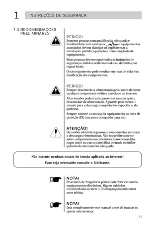 1     INSTRUÇÕES DE SEGURANÇA


1.3 RECOMENDAÇÕES
    PRELIMINARES
                             PERIGO!
                             Somente pessoas com qualificação adequada e
                             familiaridade com o inversor          e equipamentos
                             associados devem planejar ou implementar a
                             instalação, partida, operação e manutenção deste
                             equipamento.
                             Estas pessoas devem seguir todas as instruções de
                             segurança contidas neste manual e/ou definidas por
                             regras locais.
                             O não seguimento pode resultar em risco de vida e/ou
                             danificação dos equipamentos.


                             PERIGO!
                             Sempre desconecte a alimentação geral antes de tocar
                             qualquer componente elétrico associado ao inversor.
                             Altas tensões podem estar presentes mesmo após a
                             desconexão da alimentação. Aguarde pelo menos 1
                             minuto para a descarga completa dos capacitores da
                             potência.
                             Sempre conecte a carcaça do equipamento ao terra de
                             proteção (P no ponto adequado para isto.
                                        .E.)


                             ATENÇÃO!
                             Os cartões eletrônicos possuem componentes sensíveis
                             a descargas eletrostáticas. Não toque diretamente
                             sobre componentes ou conectores. Caso necessário,
                             toque antes na carcaça metálica aterrada ou utilize
                             pulseira de aterramento adequada.


       Não execute nenhum ensaio de tensão aplicada ao inversor!
               Caso seja necessário consulte o fabricante.



                             NOTA!
                             NOTA!
                             Inversores de freqüência podem interferir em outros
                             equipamentos eletrônicos. Siga os cuidados
                             recomendados no item 3-Instalação para minimizar
                             estes efeitos.


                             NOTA!
                             NOTA!
                             Leia completamente este manual antes de instalar ou
                             operar este inversor.
                                                                                   13
 