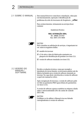 2     INTRODUÇÃO



2.1 SOBRE O MANUAL   Este manual descreve como fazer a instalação, colocação
                     em funcionamento, operação e identificação de
                     problemas da série de inversores de freqüência          .

                     Para esclarecimentos, treinamento ou serviços favor
                     contatar:

                                        Assistência Técnica:

                                     WEG AUTOMAÇÃO LTDA.
                                        Tel. (0800) 475767
                                       Fax: (047) 372-4020


                     NOTA!
                     Para consultas ou solicitação de serviços, é importante ter
                     em mãos os seguintes dados:

                     ! modelo do inversor
                     ! nº de série e data de fabricação constantes na
                       plaqueta de identificação do produto (ver item 2.5)
                     ! versão de software instalada (ver item 2.2).




2.2 VERSÃO DO        Devido a evoluções técnicas, como por exemplo a
    MANUAL/          introdução de novas funções, os inversores podem sair da
    SOFTWARE         fábrica incluindo nova versão de software montada no
                     inversor. Na capa deste está descrita a versão de software
                     a qual este manual se refere.

                     Após energização do inversor, a versão de software pode
                     ser lida no parâmetro P023 (para leitura de parâmetros
                     ver item 5.2.3).

                     A versão de software aparece também na etiqueta colada
                     sobre o microcontrolador (D1) do cartão de controle
                     (ECC1.00).

                     NOTA!
                     Certifique-se de utilizar o Manual e/ou seu Adendo
                     correspondentes à versão de software.




                                                                        14
 