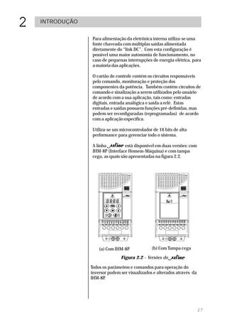 2   INTRODUÇÃO


                  Para alimentação da eletrônica interna utiliza-se uma
                  fonte chaveada com múltiplas saídas alimentada
                  diretamente do “link DC”. Com esta configuração é
                  possível uma maior autonomia de funcionamento, no
                  caso de pequenas interrupções de energia elétrica, para
                  a maioria das aplicações.

                  O cartão de controle contém os circuitos responsáveis
                  pelo comando, monitoração e proteção dos
                  componentes da potência. Também contém circuitos de
                  comando e sinalização a serem utilizados pelo usuário
                  de acordo com a sua aplicação, tais como: entradas
                  digitais, entrada analógica e saída a relé. Estas
                  entradas e saídas possuem funções pré-definidas, mas
                  podem ser reconfiguradas (reprogramadas) de acordo
                  com a aplicação específica.

                  Utiliza-se um microcontrolador de 16 bits de alta
                  performance para gerenciar todo o sistema.

                  A linha          está disponível em duas versões: com
                  IHM-8P (Interface Homem-Máquina) e com tampa
                  cega, as quais são apresentadas na figura 2.2.




                     (a) Com IHM-8P             (b) Com Tampa cega

                                Figura 2.2 - Versões do

                 Todos os parâmetros e comandos para operação do
                 inversor podem ser visualizados e alterados através da
                 IHM-8P .




                                                                          17
 