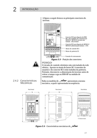 2       INTRODUÇÃO


                                     A figura a seguir destaca os principais conectores do
                                     inversor.




                                                                    Conector XC2 para ligação da IHM-
                                                                    8P e dos módulos de comunicação
                                                                    MCW-01 / MCW-02 (circuito não
                                                                    isolado - alta tensão)
                                                                    Conector XC5 para ligação de MCW-01 /
                                                                    MCW-02 (alimentação isolada +12V)
                                                                    Borne de controle XC1
                                                                    Borne de potência X1


                                                                    Conexão de aterramento

                                               Figura 2.3 - Posição dos conectores
                                    PERIGO!
                                    O circuito de controle eletrônico não está isolado da rede
                                    elétrica. Apenas os sinais do borne XC1 (conexões do
                                    usuário) e do conector XC5 estão isolados da potência.
                                    Portanto, desconecte a alimentação do inversor antes de
                                    retirar a tampa cega ou IHM-8P ou módulo de
                                    comunicação.

2.4.2 Características               Todos os modelos do          apresentam a mesma
      Mecânicas                     mecânica, a qual é apresentada na seqüência.


             Vista Frontal                          Vista Lateral                            Vista Inferior




                                                                                       (*) Cotas em mm




                             Figura 2.4 - Características mecânicas do


                                                                                                     18
 