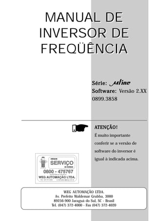 MANUAL DE
INVERSOR DE
FREQÜÊNCIA

                          Série:
                          Software: Versão 2.XX
                          0899.3858




                           ATENÇÃO!
                           É muito importante
                           conferir se a versão de
                           software do inversor é
                           igual à indicada acima.




         WEG AUTOMAÇÃO LTDA.
   Av. Prefeito Waldemar Grubba, 3000
  89256-900 Jaraguá do Sul, SC - Brasil
 Tel. (047) 372-4000 - Fax (047) 372-4020
 