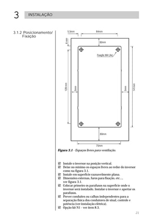 3      INSTALAÇÃO



3.1.2 Posicionamento/
     Fixação




                        Figura 3.1 - Espaços livres para ventilação.



                        ! Instale o inversor na posição vertical.
                        ! Deixe no mínimo os espaços livres ao redor do inversor
                          como na figura 3.1.
                        ! Instale em superfície razoavelmente plana.
                        ! Dimensões externas, furos para fixação, etc...,
                          ver figura 3.1.
                        ! Colocar primeiro os parafusos na superfície onde o
                          inversor será instalado. Instalar o inversor e apertar os
                          parafusos.
                        ! Prever conduítes ou calhas independentes para a
                          separação física dos condutores de sinal, controle e
                          potência (ver instalação elétrica).
                        ! Opção kit N1 - ver item 8.3.
                                                                                      21
 
