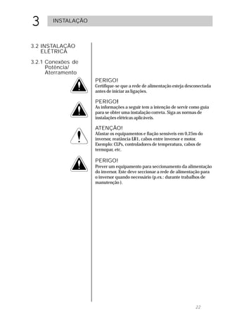 3      INSTALAÇÃO



3.2 INSTALAÇÃO
    ELÉTRICA
3.2.1 Conexões de
      Potência/
      Aterramento
                    PERIGO!
                    Certifique-se que a rede de alimentação esteja desconectada
                    antes de iniciar as ligações.

                    PERIGO!
                          !
                    As informações a seguir tem a intenção de servir como guia
                    para se obter uma instalação correta. Siga as normas de
                    instalações elétricas aplicáveis.

                    ATENÇÃO!
                    Afastar os equipamentos e fiação sensíveis em 0,25m do
                    inversor, reatância LR1, cabos entre inversor e motor.
                    Exemplo: CLPs, controladores de temperatura, cabos de
                    termopar, etc.

                    PERIGO!
                    Prever um equipamento para seccionamento da alimentação
                    do inversor. Este deve seccionar a rede de alimentação para
                    o inversor quando necessário (p.ex.: durante trabalhos de
                    manutenção ).




                                                                       22
 