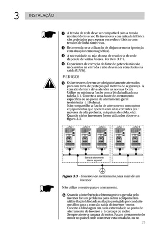 3   INSTALAÇÃO



                    A tensão de rede deve ser compatível com a tensão
                    nominal do inversor. Os inversores com entrada trifásica
                    são projetados para operar em redes trifásicas com
                    tensões de linha simétricas.
                    Recomenda-se a utilização de disjuntor-motor (proteção
                    com atuação termomagnética).
                    A necessidade ou não do uso de reatância de rede
                    depende de vários fatores. Ver item 3.2.5.
                    Capacitores de correção do fator de potência não são
                    necessários na entrada e não devem ser conectados na
                    saída (U,V,W).
                 PERIGO!
                    Os inversores devem ser obrigatoriamente aterrados
                    para um terra de proteção por motivos de segurança. A
                    conexão de terra deve atender as normas locais.
                    Utilize no mínimo a fiação com a bitola indicada na
                    tabela 3.1. Conecte a uma haste de aterramento
                    específica ou ao ponto de aterramento geral
                    (resistência £ 10 ohms).
                    Não compartilhe a fiação de aterramento com outros
                    equipamentos que operem com altas correntes (ex.:
                    motores de alta potência, máquinas de solda, etc).
                    Quando vários inversores forem utilizados observe a
                    figura 3.3.




                 Figura 3.3 - Conexões de aterramento para mais de um
                             inversor

                 Não utilize o neutro para o aterramento.

                    Quando a interferência eletromagnética gerada pelo
                    inversor for um problema para outros equipamentos
                    utilize fiação blindada ou fiação protegida por conduíte
                    metálico para a conexão saída do inversor - motor.
                    Conecte a blindagem em cada extremidade ao ponto de
                    aterramento do inversor e à carcaça do motor.
                    Sempre aterre a carcaça do motor. Faça o aterramento do
                    motor no painel onde o inversor está instalado, ou no
                                                                           25
 