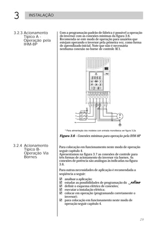3      INSTALAÇÃO



3.2.3 Acionamento     Com a programação padrão de fábrica é possível a operação
      Típico A -      do inversor com as conexões mínimas da figura 3.6.
      Operação pela   Recomenda-se este modo de operação para usuários que
                      estejam operando o inversor pela primeira vez, como forma
      IHM-8P          de aprendizado inicial. Note que não é necessária
                      nenhuma conexão no borne de controle XC1.




                          * Para alimentação dos modelos com entrada monofásica ver figura 3.2a

                      Figura 3.6 - Conexões mínimas para operação pela IHM-8P

3.2.4 Acionamento     Para colocação em funcionamento neste modo de operação
      Típico B-       seguir capítulo 4.
      Operação Via    Apresentamos na figura 3.7 as conexões de controle para
      Bornes          três formas de acionamento do inversor via bornes. As
                      conexões de potência são análogas às indicadas na figura
                      3.6.
                      Para outras necessidades de aplicação é recomendada a
                      seqüência a seguir:
                      ! analisar a aplicação;
                      ! estudar as possibilidades de programação do                               ;
                      ! definir o esquema elétrico de conexões;
                      ! executar a instalação elétrica;
                      ! colocar em operação (programando corretamente o
                        inversor);
                      ! para colocação em funcionamento neste modo de
                        operação seguir capítulo 4.



                                                                                                  29
 