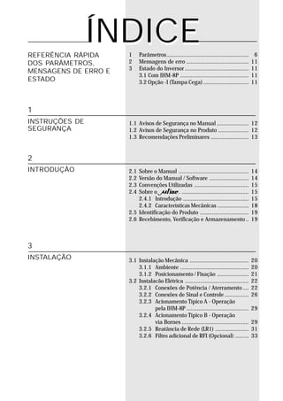 ÍNDICE
REFERÊNCIA RÁPIDA     1     Parâmetros......................................................    6
DOS PARÂMETROS,       2     Mensagens de erro .........................................        11
                      3     Estado do Inversor ..........................................      11
MENSAGENS DE ERRO E
                            3.1 Com IHM-8P .............................................       11
ESTADO                      3.2 Opção -I (Tampa Cega) ..............................           11



1
INSTRUÇÕES DE         1.1 Avisos de Segurança no Manual ..................... 12
SEGURANÇA             1.2 Avisos de Segurança no Produto .................... 12
                      1.3 Recomendações Preliminares ......................... 13


2
INTRODUÇÃO            2.1 Sobre o Manual ..............................................        14
                      2.2 Versão do Manual / Software ..........................               14
                      2.3 Convenções Utilizadas ....................................           15
                      2.4 Sobre o         . ............................................       15
                          2.4.1 Introdução ...........................................         15
                          2.4.2 Características Mecânicas .....................                18
                      2.5 Identificação do Produto ................................            19
                      2.6 Recebimento, Verificação e Armazenamento ..                          19



3
INSTALAÇÃO            3.1 Instalação Mecânica .......................................          20
                          3.1.1 Ambiente .............................................         20
                          3.1.2 Posicionamento / Fixação .....................                 21
                      3.2 Instalacão Elétrica ..........................................       22
                          3.2.1 Conexões de Potência / Aterramento ....                        22
                          3.2.2 Conexões de Sinal e Controle ................                  26
                          3.2.3 Acionamento Típico A - Operação
                                 pela IHM-8P .........................................         29
                          3.2.4 Acionamento Típico B - Operação
                                 via Bornes ............................................       29
                          3.2.5 Reatância de Rede (LR1) ......................                 31
                          3.2.6 Filtro adicional de RFI (Opcional) .........                   33
 